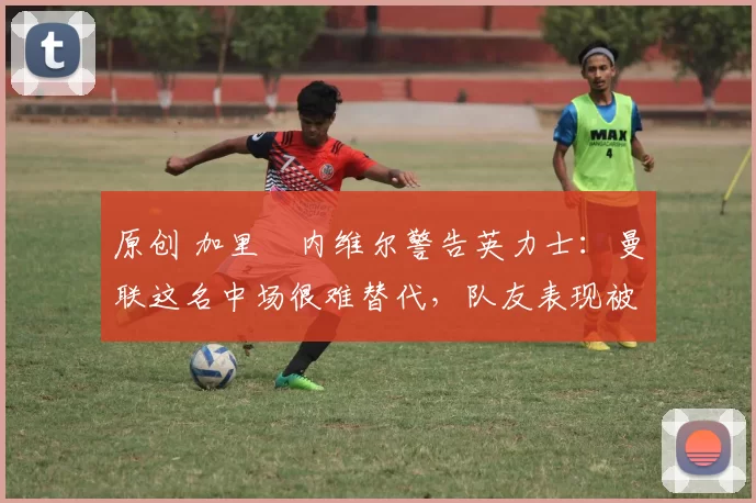 原创 加里・内维尔警告英力士：曼联这名中场很难替代，队友表现被赞 “离谱”