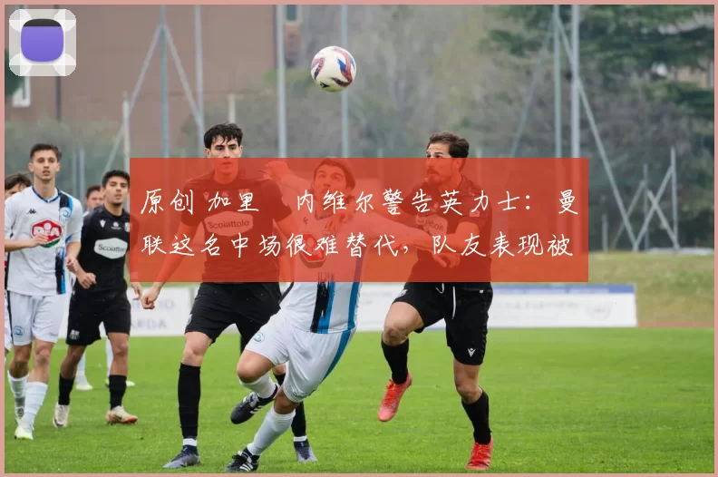 原创 加里・内维尔警告英力士：曼联这名中场很难替代，队友表现被赞 “离谱”