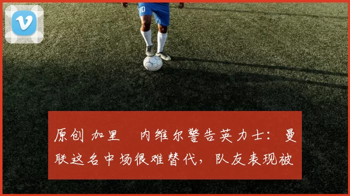 原创 加里・内维尔警告英力士:曼联这名中场很难替代,队友表现被赞 “离谱”