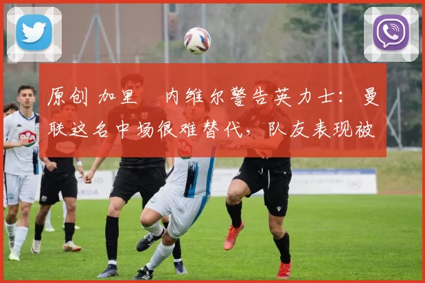 原创 加里・内维尔警告英力士：曼联这名中场很难替代，队友表现被赞 “离谱”