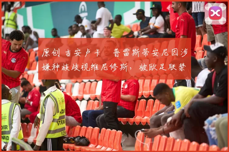 原创 吉安卢卡・普雷斯蒂安尼因涉嫌种族歧视维尼修斯，被欧足联禁赛