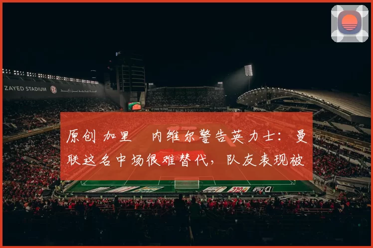 原创 加里・内维尔警告英力士:曼联这名中场很难替代,队友表现被赞 “离谱”