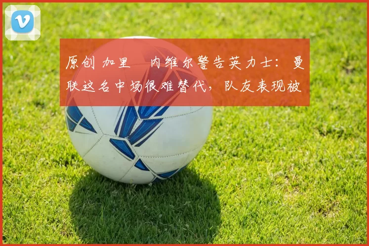 原创 加里・内维尔警告英力士：曼联这名中场很难替代，队友表现被赞 “离谱”