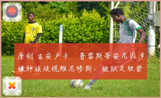 原创 吉安卢卡・普雷斯蒂安尼因涉嫌种族歧视维尼修斯，被欧足联禁赛