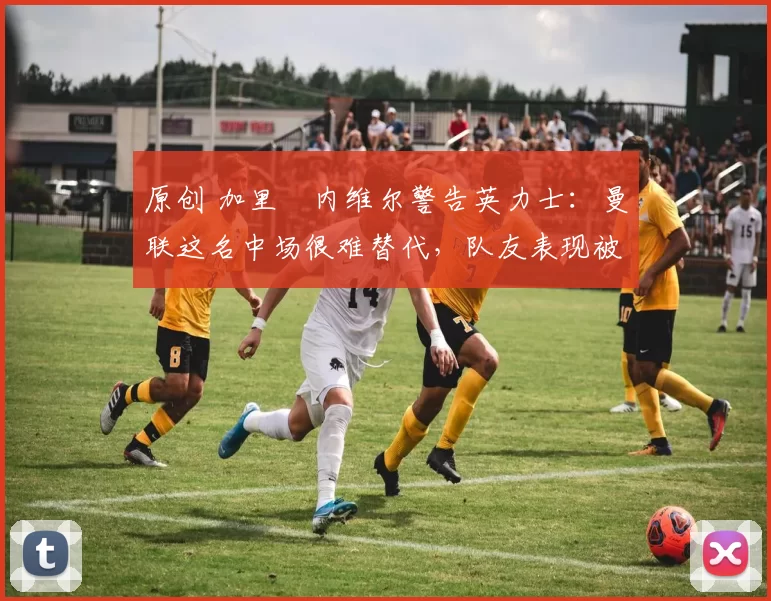 原创 加里・内维尔警告英力士：曼联这名中场很难替代，队友表现被赞 “离谱”