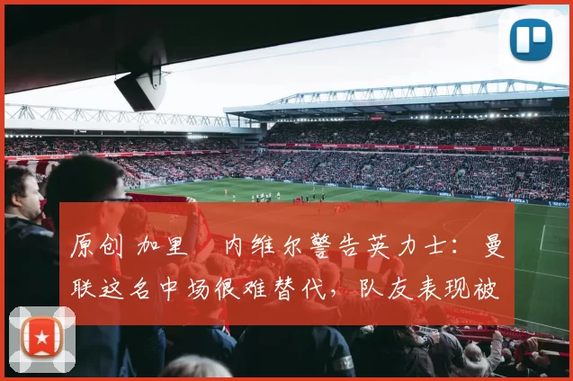 原创 加里・内维尔警告英力士:曼联这名中场很难替代,队友表现被赞 “离谱”