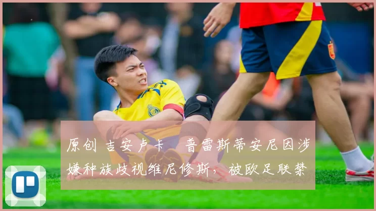 原创 吉安卢卡・普雷斯蒂安尼因涉嫌种族歧视维尼修斯，被欧足联禁赛