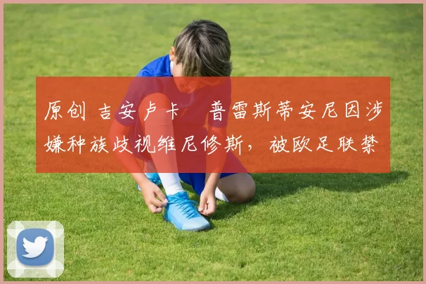 原创 吉安卢卡・普雷斯蒂安尼因涉嫌种族歧视维尼修斯，被欧足联禁赛