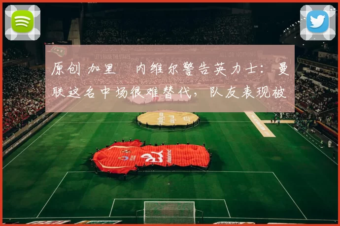 原创 加里・内维尔警告英力士：曼联这名中场很难替代，队友表现被赞 “离谱”