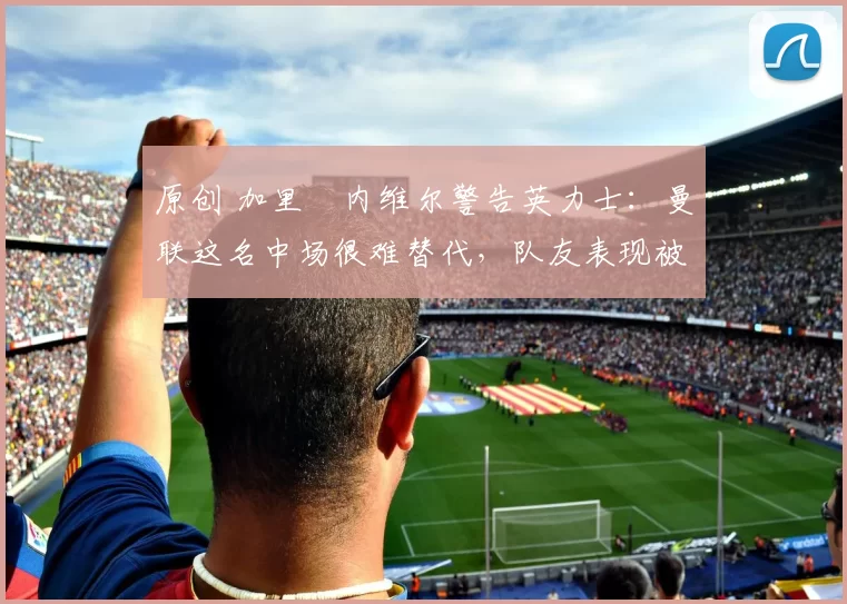 原创 加里・内维尔警告英力士：曼联这名中场很难替代，队友表现被赞 “离谱”