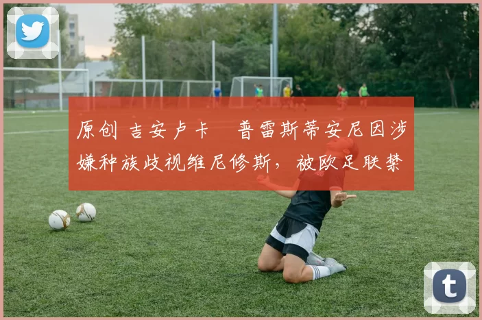 原创 吉安卢卡・普雷斯蒂安尼因涉嫌种族歧视维尼修斯，被欧足联禁赛