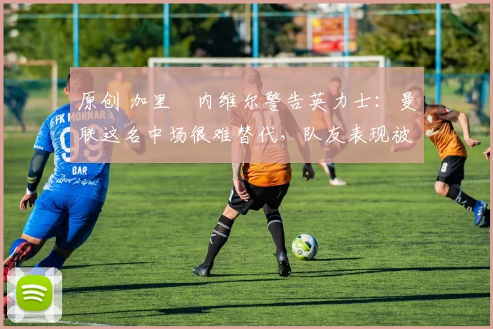 原创 加里・内维尔警告英力士：曼联这名中场很难替代，队友表现被赞 “离谱”