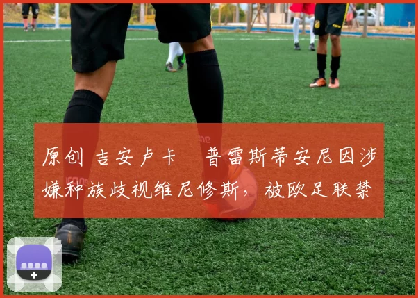 原创 吉安卢卡・普雷斯蒂安尼因涉嫌种族歧视维尼修斯，被欧足联禁赛