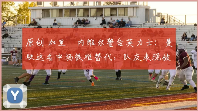 原创 加里・内维尔警告英力士:曼联这名中场很难替代,队友表现被赞 “离谱”