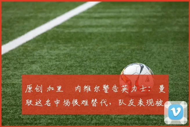 原创 加里・内维尔警告英力士：曼联这名中场很难替代，队友表现被赞 “离谱”