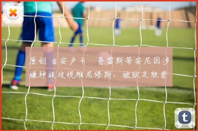 原创 吉安卢卡・普雷斯蒂安尼因涉嫌种族歧视维尼修斯，被欧足联禁赛