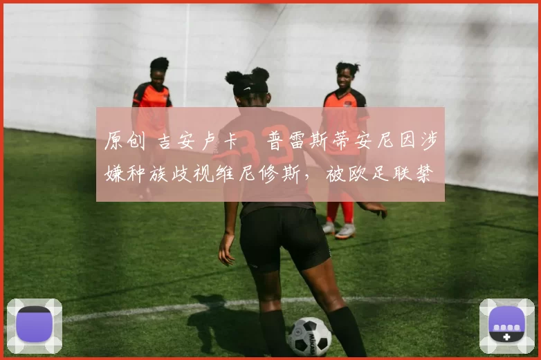 原创 吉安卢卡・普雷斯蒂安尼因涉嫌种族歧视维尼修斯,被欧足联禁赛