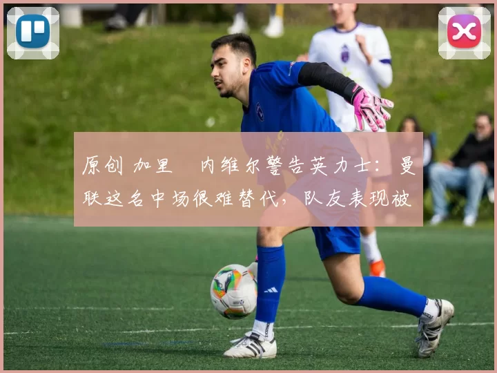 原创 加里・内维尔警告英力士:曼联这名中场很难替代,队友表现被赞 “离谱”