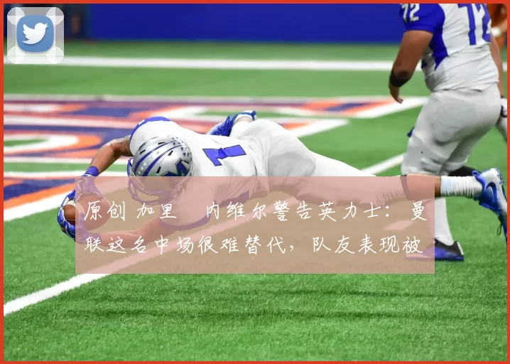 原创 加里・内维尔警告英力士:曼联这名中场很难替代,队友表现被赞 “离谱”