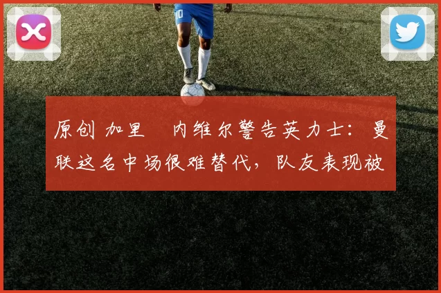 原创 加里・内维尔警告英力士：曼联这名中场很难替代，队友表现被赞 “离谱”