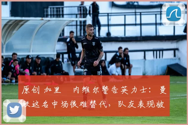 原创 加里・内维尔警告英力士：曼联这名中场很难替代，队友表现被赞 “离谱”