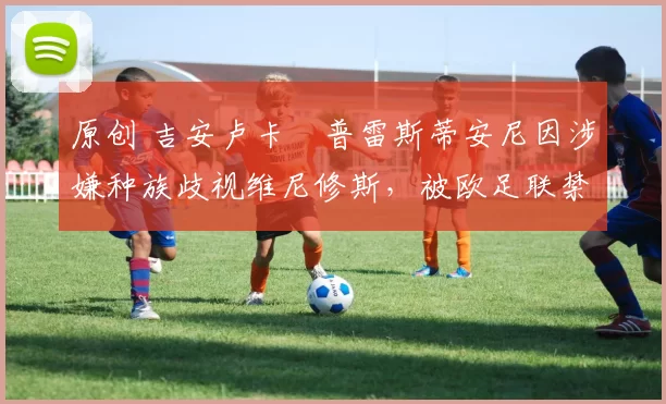 原创 吉安卢卡・普雷斯蒂安尼因涉嫌种族歧视维尼修斯，被欧足联禁赛