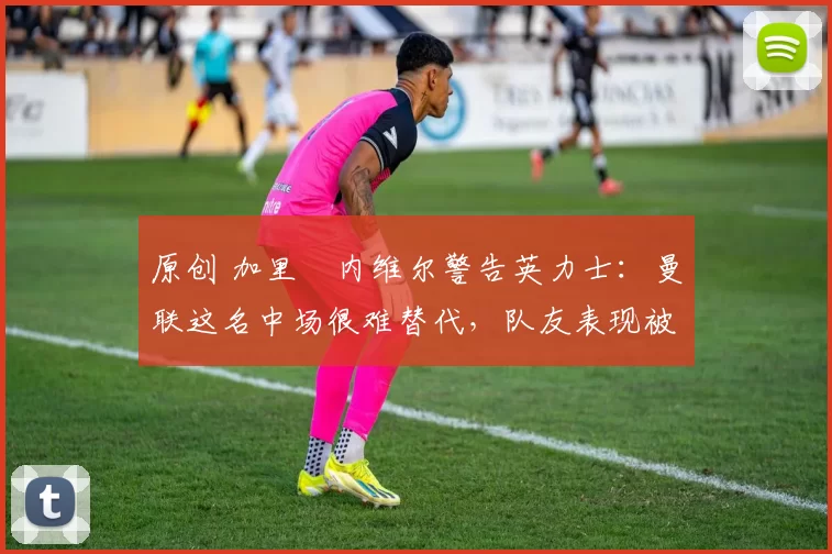 原创 加里・内维尔警告英力士：曼联这名中场很难替代，队友表现被赞 “离谱”