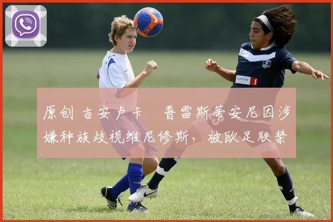 原创 吉安卢卡・普雷斯蒂安尼因涉嫌种族歧视维尼修斯，被欧足联禁赛