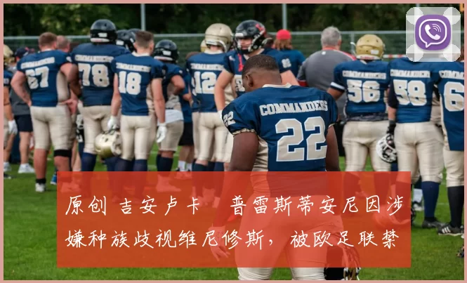 原创 吉安卢卡・普雷斯蒂安尼因涉嫌种族歧视维尼修斯，被欧足联禁赛