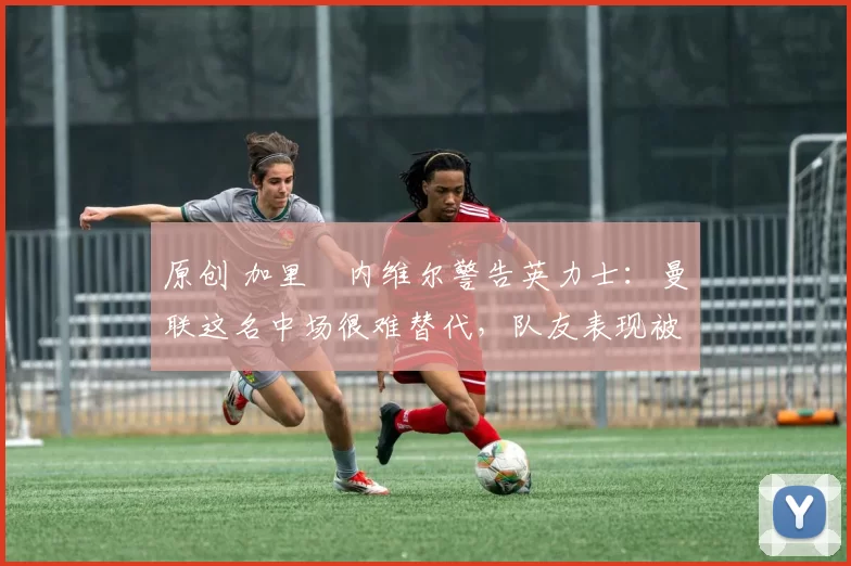 原创 加里・内维尔警告英力士：曼联这名中场很难替代，队友表现被赞 “离谱”