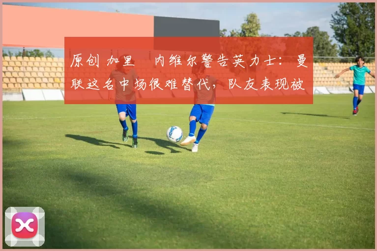 原创 加里・内维尔警告英力士：曼联这名中场很难替代，队友表现被赞 “离谱”