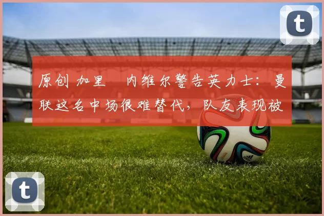 原创 加里・内维尔警告英力士：曼联这名中场很难替代，队友表现被赞 “离谱”