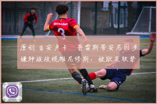 原创 吉安卢卡・普雷斯蒂安尼因涉嫌种族歧视维尼修斯，被欧足联禁赛