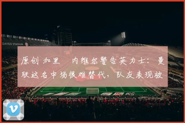 原创 加里・内维尔警告英力士：曼联这名中场很难替代，队友表现被赞 “离谱”