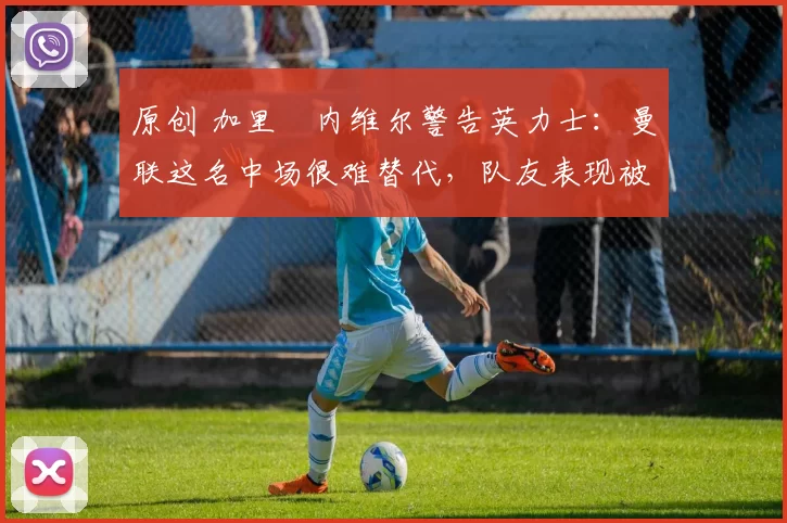 原创 加里・内维尔警告英力士:曼联这名中场很难替代,队友表现被赞 “离谱”