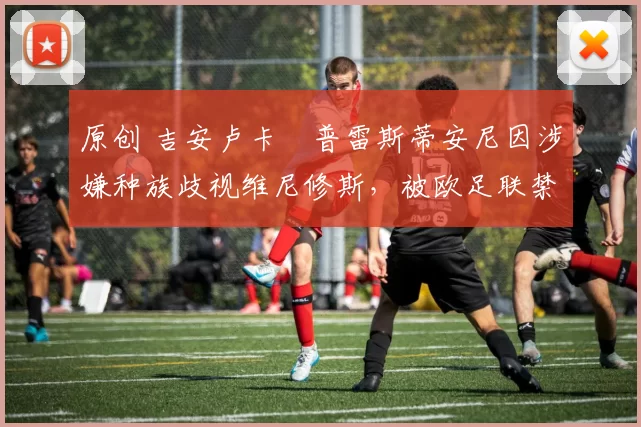 原创 吉安卢卡・普雷斯蒂安尼因涉嫌种族歧视维尼修斯，被欧足联禁赛