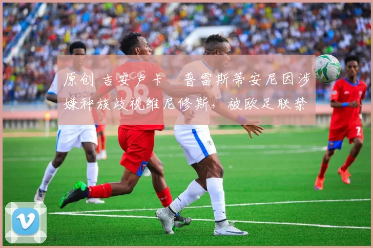 原创 吉安卢卡・普雷斯蒂安尼因涉嫌种族歧视维尼修斯,被欧足联禁赛