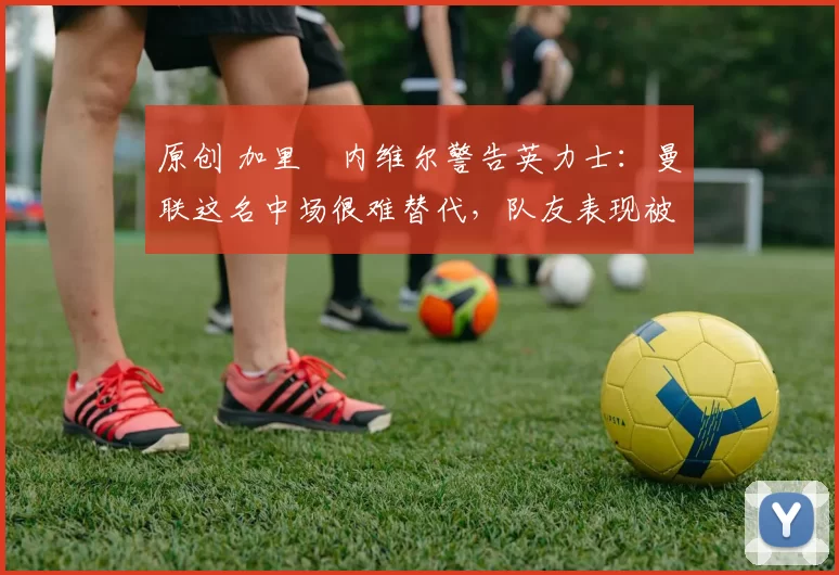 原创 加里・内维尔警告英力士：曼联这名中场很难替代，队友表现被赞 “离谱”