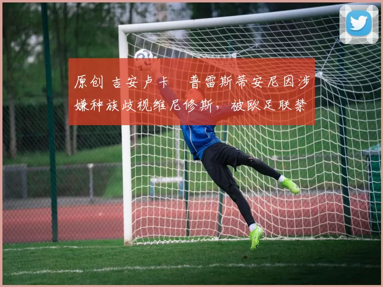 原创 吉安卢卡・普雷斯蒂安尼因涉嫌种族歧视维尼修斯，被欧足联禁赛