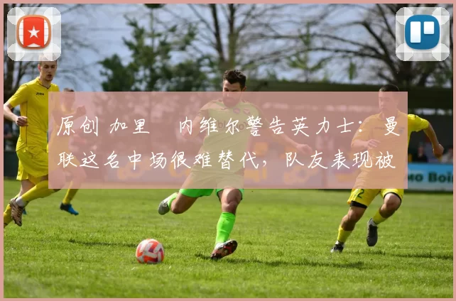 原创 加里・内维尔警告英力士：曼联这名中场很难替代，队友表现被赞 “离谱”