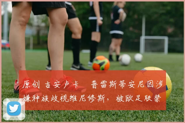 原创 吉安卢卡・普雷斯蒂安尼因涉嫌种族歧视维尼修斯,被欧足联禁赛