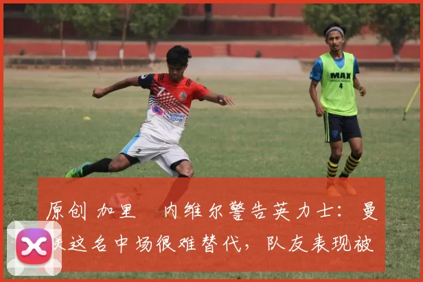 原创 加里・内维尔警告英力士:曼联这名中场很难替代,队友表现被赞 “离谱”