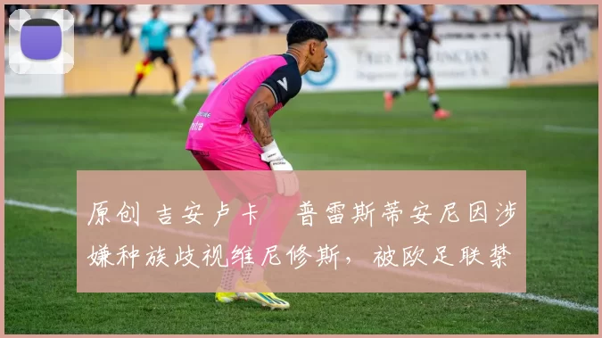 原创 吉安卢卡・普雷斯蒂安尼因涉嫌种族歧视维尼修斯，被欧足联禁赛