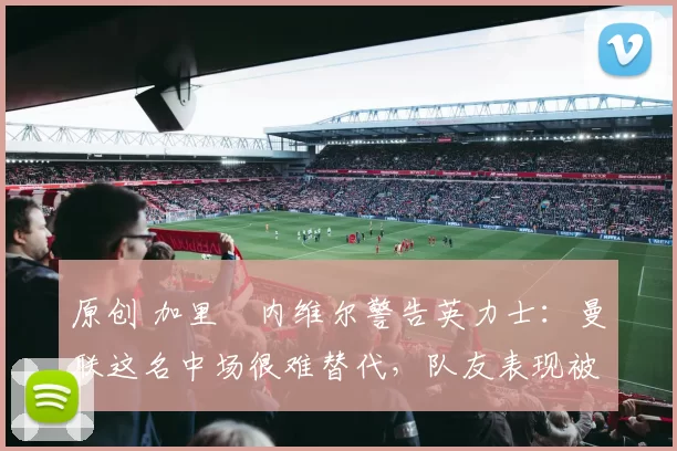 原创 加里・内维尔警告英力士：曼联这名中场很难替代，队友表现被赞 “离谱”