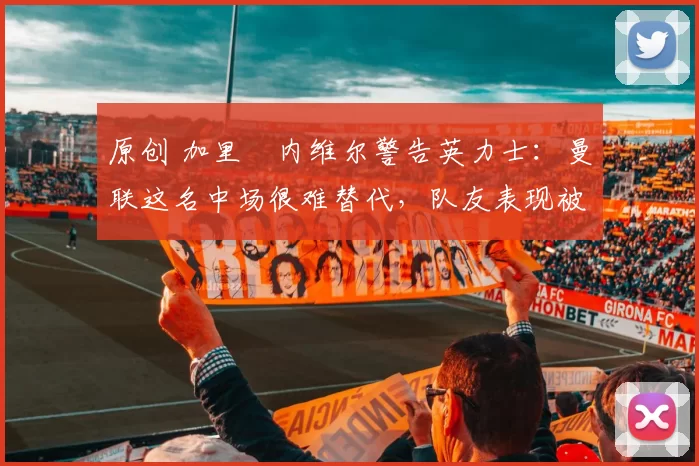 原创 加里・内维尔警告英力士：曼联这名中场很难替代，队友表现被赞 “离谱”