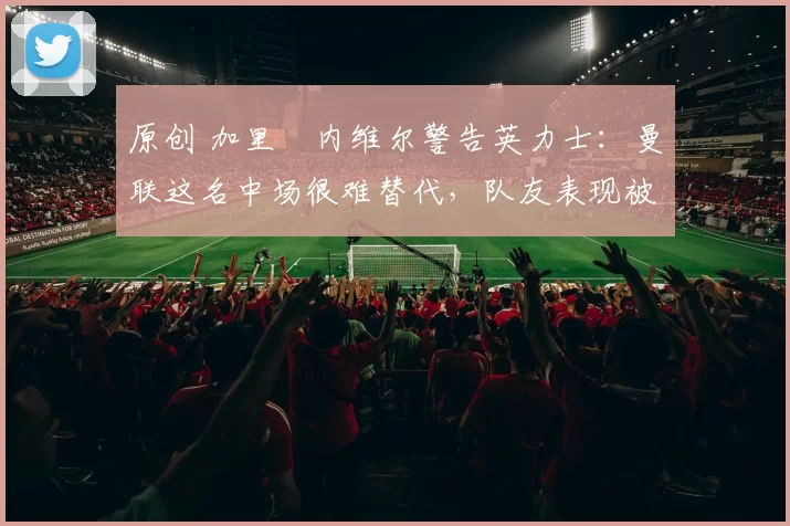 原创 加里・内维尔警告英力士：曼联这名中场很难替代，队友表现被赞 “离谱”