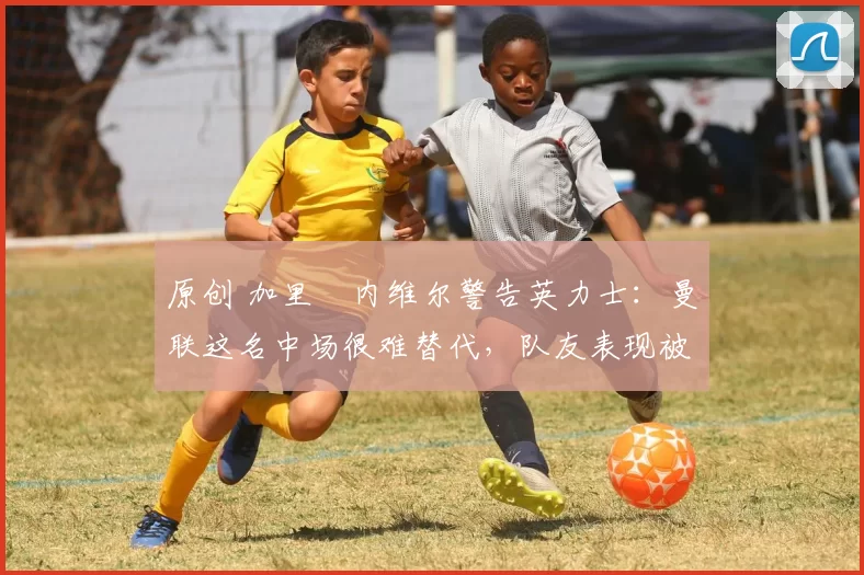原创 加里・内维尔警告英力士：曼联这名中场很难替代，队友表现被赞 “离谱”