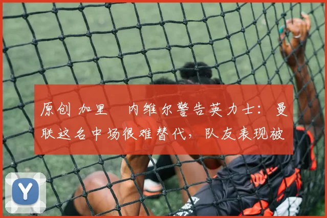 原创 加里・内维尔警告英力士：曼联这名中场很难替代，队友表现被赞 “离谱”