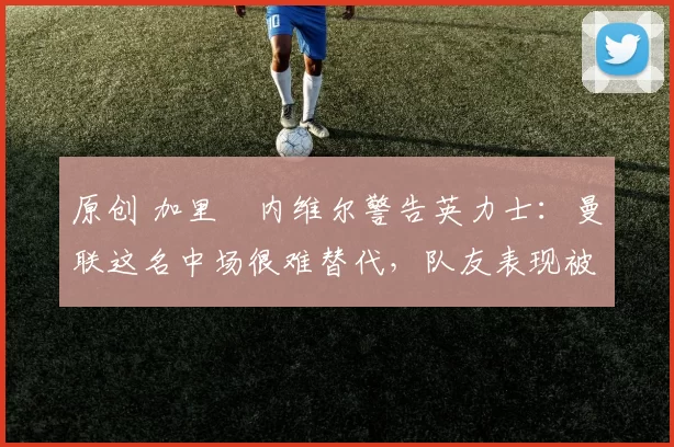 原创 加里・内维尔警告英力士：曼联这名中场很难替代，队友表现被赞 “离谱”