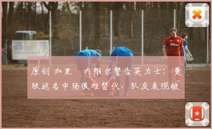 原创 加里・内维尔警告英力士：曼联这名中场很难替代，队友表现被赞 “离谱”